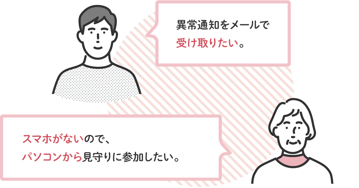 異常通知をメールで受け取りたい。/スマホがないので、パソコンから見守りに参加したい。